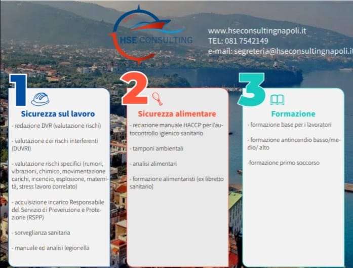 La società HSE CONSULTING SRL ha diverse sedi Operative in:  - Meta Di Sorrento – Via Angelo Cosenza, 35 - Napoli – Via Montello, 8  - Napoli – Via Leonardo da Vinci, 7  - Napoli – Via Ferrante Imparato, 198 ni. Per info e contatti:  tel. 0817542149; e- mail: segreteria@hseconsultingnapoli.it www.hseconsultingnapoli.com